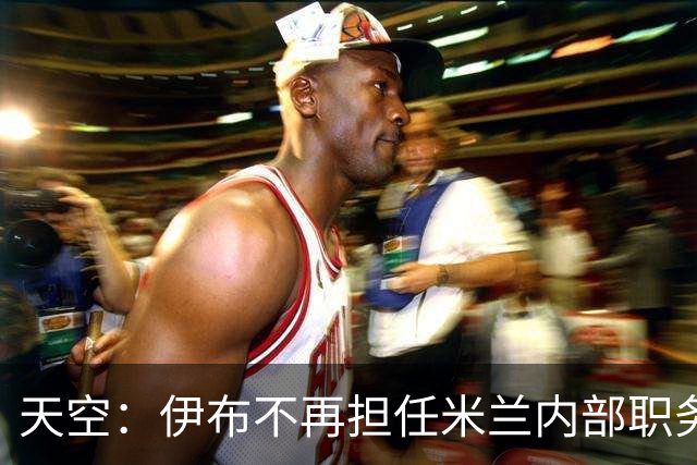 天空：伊布不再担任米兰内部职务，退居幕后仅任红鸟顾问