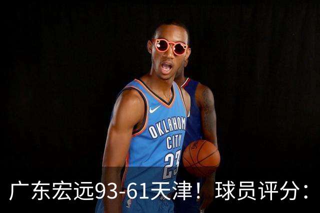 广东宏远93-61天津！球员评分：3人满分，4人良好，2人合格